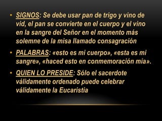 • SIGNOS: Se debe usar pan de trigo y vino de
vid, el pan se convierte en el cuerpo y el vino
en la sangre del Señor en el momento más
solemne de la misa llamado consagración
• PALABRAS: «esto es mi cuerpo», «esta es mi
sangre», «haced esto en conmemoración mía».
• QUIEN LO PRESIDE: Sólo el sacerdote
válidamente ordenado puede celebrar
válidamente la Eucaristía

 