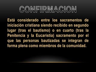 Está considerado entre los sacramentos de
iniciación cristiana siendo recibido en segundo
lugar (tras el bautismo) o en cuarto (tras la
Penitencia y la Eucaristía) sacramento por el
que las personas bautizadas se integran de
forma plena como miembros de la comunidad.

 