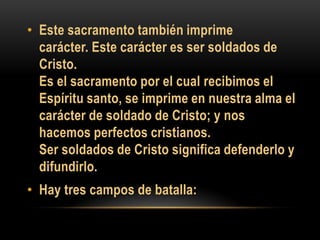 • Este sacramento también imprime
carácter. Este carácter es ser soldados de
Cristo.
Es el sacramento por el cual recibimos el
Espíritu santo, se imprime en nuestra alma el
carácter de soldado de Cristo; y nos
hacemos perfectos cristianos.
Ser soldados de Cristo significa defenderlo y
difundirlo.

• Hay tres campos de batalla:

 