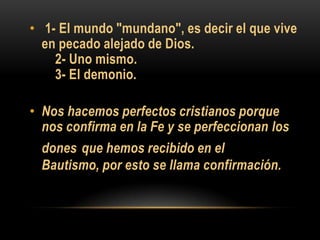• 1- El mundo "mundano", es decir el que vive
en pecado alejado de Dios.
2- Uno mismo.
3- El demonio.
• Nos hacemos perfectos cristianos porque
nos confirma en la Fe y se perfeccionan los
dones que hemos recibido en el
Bautismo, por esto se llama confirmación.

 