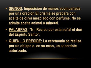 • SIGNOS: Imposición de manos acompañada
por una oración El crisma se prepara con
aceite de oliva mezclado con perfume. No se
admite aceite animal o mineral.
• PALABRAS: "N., Recibe por esta señal el don
del Espíritu Santo",
• QUIEN LO PRESIDE: La ceremonia se realiza
por un obispo o, en su caso, un sacerdote
autorizado.

 