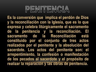 Es la conversión que implica el perdón de Dios
y la reconciliación con la Iglesia, que es lo que
expresa y celebra litúrgicamente el sacramento
de la penitencia y la reconciliación. El
sacramento de la Reconciliación está
constituido por el conjunto de tres actos
realizados por el penitente y la absolución del
sacerdote. Los actos del penitente son: el
arrepentimiento, la confesión o manifestación
de los pecados al sacerdote y el propósito de
realizar la reparación y las obras de penitencia.

 