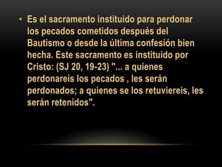 • Es el sacramento instituido para perdonar
los pecados cometidos después del
Bautismo o desde la última confesión bien
hecha. Este sacramento es instituido por
Cristo: (SJ 20, 19-23) "... a quienes
perdonareis los pecados , les serán
perdonados; a quienes se los retuviereis, les
serán retenidos".

 