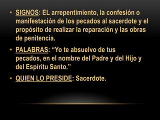 • SIGNOS: EL arrepentimiento, la confesión o
manifestación de los pecados al sacerdote y el
propósito de realizar la reparación y las obras
de penitencia.

• PALABRAS: “Yo te absuelvo de tus
pecados, en el nombre del Padre y del Hijo y
del Espíritu Santo.”
• QUIEN LO PRESIDE: Sacerdote.

 