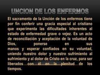 El sacramento de la Unción de los enfermos tiene
por fin conferir una gracia especial al cristiano
que experimenta las dificultades inherentes al
estado de enfermedad grave o vejez. Es un acto
de reconciliación y aceptación de la voluntad de
Dios,
ponerse
en
sus
manos y esperar confiados en su voluntad,
uniendo nuestro dolor y nuestro sufrimiento al
sufrimiento y al dolor de Cristo en la cruz, para ser
liberados con él en la plenitud de los
tiempos.

 