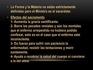 • La Forma y la Materia no están estrictamente
definidas pero el Ministro es el sacerdote.
• Efectos del sacramento
1- Aumenta la gracia santificante.
2- Borra los pecados veniales y aún los mortales
que el enfermo arrepentido no hubiera podido
confesar, esto es en el caso que el enfermo este
inconsciente.
3- Da fuerza para sufrir con paciencia la
enfermedad, resistir las tentaciones y morir
santamente.
4- Ayuda a recobrar la salud del cuerpo si conviene
a la del alma.

 