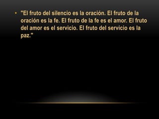 • "El fruto del silencio es la oración. El fruto de la
oración es la fe. El fruto de la fe es el amor. El fruto
del amor es el servicio. El fruto del servicio es la
paz."

 