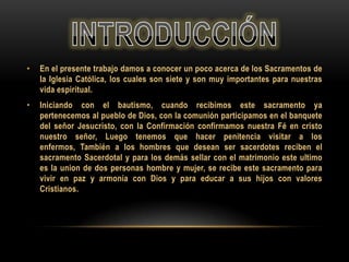 •

En el presente trabajo damos a conocer un poco acerca de los Sacramentos de
la Iglesia Católica, los cuales son siete y son muy importantes para nuestras
vida espiritual.

•

Iniciando con el bautismo, cuando recibimos este sacramento ya
pertenecemos al pueblo de Dios, con la comunión participamos en el banquete
del señor Jesucristo, con la Confirmación confirmamos nuestra Fé en cristo
nuestro señor, Luego tenemos que hacer penitencia visitar a los
enfermos, También a los hombres que desean ser sacerdotes reciben el
sacramento Sacerdotal y para los demás sellar con el matrimonio este ultimo
es la union de dos personas hombre y mujer, se recibe este sacramento para
vivir en paz y armonía con Dios y para educar a sus hijos con valores
Cristianos.

 