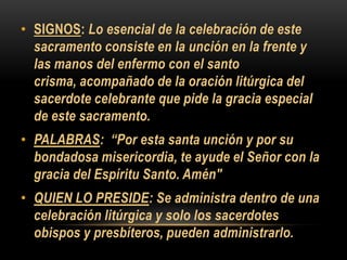 • SIGNOS: Lo esencial de la celebración de este
sacramento consiste en la unción en la frente y
las manos del enfermo con el santo
crisma, acompañado de la oración litúrgica del
sacerdote celebrante que pide la gracia especial
de este sacramento.
• PALABRAS: “Por esta santa unción y por su
bondadosa misericordia, te ayude el Señor con la
gracia del Espíritu Santo. Amén"
• QUIEN LO PRESIDE: Se administra dentro de una
celebración litúrgica y solo los sacerdotes
obispos y presbíteros, pueden administrarlo.

 