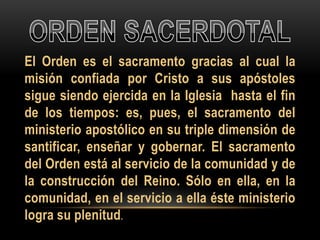 El Orden es el sacramento gracias al cual la
misión confiada por Cristo a sus apóstoles
sigue siendo ejercida en la Iglesia hasta el fin
de los tiempos: es, pues, el sacramento del
ministerio apostólico en su triple dimensión de
santificar, enseñar y gobernar. El sacramento
del Orden está al servicio de la comunidad y de
la construcción del Reino. Sólo en ella, en la
comunidad, en el servicio a ella éste ministerio
logra su plenitud.

 
