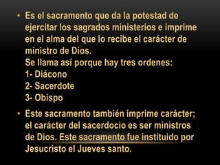 • Es el sacramento que da la potestad de
ejercitar los sagrados ministerios e imprime
en el alma del que lo recibe el carácter de
ministro de Dios.
Se llama así porque hay tres ordenes:
1- Diácono
2- Sacerdote
3- Obispo
• Este sacramento también imprime carácter;
el carácter del sacerdocio es ser ministros
de Dios. Este sacramento fue instituido por
Jesucristo el Jueves santo.

 