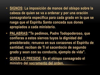 • SIGNOS: La imposición de manos del obispo sobre la
cabeza de quien se va a ordenar y por una oración
consagratoria específica para cada grado en la que se
ruega que el Espíritu Santo conceda sus dones
apropiados a cada ministerio.
• PALABRAS:"Te pedimos, Padre Todopoderoso, que
confieras a estos siervos tuyos la dignidad del
presbiterado; renueva en sus corazones el Espíritu de
santidad; reciban de Ti el sacerdocio de segundo
grado y sean con su conducta, ejemplo de vida".
• QUIEN LO PRESIDE: Es el obispo consagrado el
ministro del sacramento del orden.

 