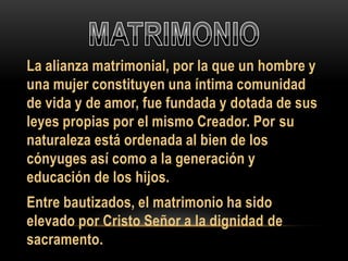 La alianza matrimonial, por la que un hombre y
una mujer constituyen una íntima comunidad
de vida y de amor, fue fundada y dotada de sus
leyes propias por el mismo Creador. Por su
naturaleza está ordenada al bien de los
cónyuges así como a la generación y
educación de los hijos.

Entre bautizados, el matrimonio ha sido
elevado por Cristo Señor a la dignidad de
sacramento.

 
