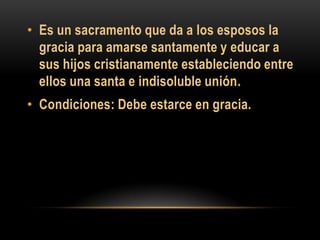 • Es un sacramento que da a los esposos la
gracia para amarse santamente y educar a
sus hijos cristianamente estableciendo entre
ellos una santa e indisoluble unión.
• Condiciones: Debe estarce en gracia.

 