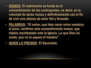 • SIGNOS: El matrimonio se funda en el
consentimiento de los contrayentes, es decir, en la
voluntad de darse mutua y definitivamente con el fin
de vivir una alianza de amor fiel y fecundo.
• PALABRAS: “El señor, que hizo nacer entre vosotros
el amor, confirme este consentimiento mutuo, que
habéis manifestado ante la Iglesia. Lo que Dios ha
unido, que no lo separe el hombre”.
• QUIEN LO PRESIDE: El Sacerdote.

 