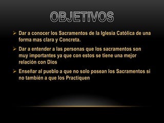  Dar a conocer los Sacramentos de la Iglesia Católica de una
forma mas clara y Concreta.
 Dar a entender a las personas que los sacramentos son
muy importantes ya que con estos se tiene una mejor
relación con Dios

 Enseñar al pueblo a que no solo posean los Sacramentos si
no también a que los Practiquen

 