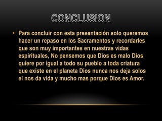 • Para concluir con esta presentación solo queremos
hacer un repaso en los Sacramentos y recordarles
que son muy importantes en nuestras vidas
espirituales, No pensemos que Dios es malo Dios
quiere por igual a todo su pueblo a toda criatura
que existe en el planeta Dios nunca nos deja solos
el nos da vida y mucho mas porque Dios es Amor.

 