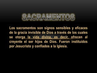 Los sacramentos son signos sensibles y eficaces
de la gracia invisible de Dios a través de los cuales
se otorga la vida divina, es decir, ofrecen al
creyente el ser hijos de Dios. Fueron instituidos
por Jesucristo y confiados a la Iglesia.

 