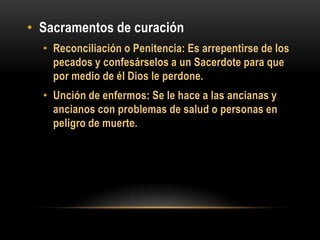 • Sacramentos de curación
• Reconciliación o Penitencia: Es arrepentirse de los
pecados y confesárselos a un Sacerdote para que
por medio de él Dios le perdone.

• Unción de enfermos: Se le hace a las ancianas y
ancianos con problemas de salud o personas en
peligro de muerte.

 
