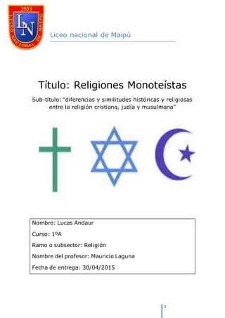 1
Liceo nacional de Maipú
Título: Religiones Monoteístas
Sub-título: “diferencias y similitudes históricas y religiosas
entre la religión cristiana, judía y musulmana”
Nombre: Lucas Andaur
Curso: 1ºA
Ramo o subsector: Religión
Nombre del profesor: Mauricio Laguna
Fecha de entrega: 30/04/2015
 