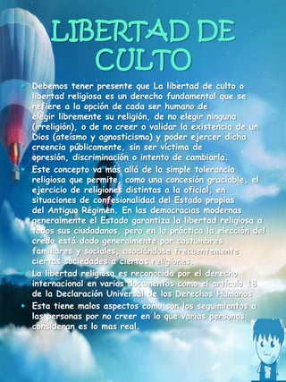 LIBERTAD DE
CULTO
 Debemos tener presente que La libertad de culto o
libertad religiosa es un derecho fundamental que se
refiere a la opción de cada ser humano de
elegir libremente su religión, de no elegir ninguna
(irreligión), o de no creer o validar la existencia de un
Dios (ateísmo y agnosticismo) y poder ejercer dicha
creencia públicamente, sin ser víctima de
opresión, discriminación o intento de cambiarla.
 Este concepto va más allá de la simple tolerancia
religiosa que permite, como una concesión graciable, el
ejercicio de religiones distintas a la oficial, en
situaciones de confesionalidad del Estado propias
del Antiguo Régimen. En las democracias modernas
generalmente el Estado garantiza la libertad religiosa a
todos sus ciudadanos, pero en la práctica la elección del
credo está dado generalmente por costumbres
familiares y sociales, asociándose frecuentemente
ciertas sociedades a ciertas religiones.
 La libertad religiosa es reconocida por el derecho
internacional en varios documentos como el artículo 18
de la Declaración Universal de los Derechos Humanos
 Esta tiene malos aspectos como son los seguimientos a
las personas por no creer en lo que varias personas
consideran es lo mas real.
 