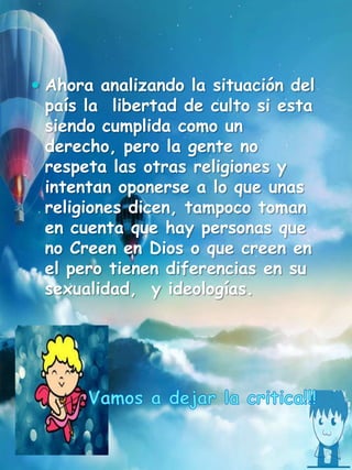  Ahora analizando la situación del
país la libertad de culto si esta
siendo cumplida como un
derecho, pero la gente no
respeta las otras religiones y
intentan oponerse a lo que unas
religiones dicen, tampoco toman
en cuenta que hay personas que
no Creen en Dios o que creen en
el pero tienen diferencias en su
sexualidad, y ideologías.
 