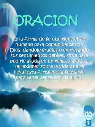 ORACION
 Es la forma de fe que tiene el ser
humano para comunicarse con
Dios, dándole gracias o expresando
sus sentimientos débiles, sirve para
pedirle ayuda en un tema, y ayuda a
reflexionar sobre la vida que se
lleva, esta fortalece la fe y sirve
para tener sensación de alivio.
 