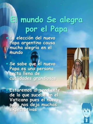 El mundo Se alegra
por el Papa
 La elección del nuevo
Papa argentino causa
mucha alegría en el
mundo
 Se sabe que el nuevo
Papa es una persona
recta llena de
cualidades grandiosas
 Estaremos al pendiente
de lo que sucede en el
Vaticano pues el nuevo
papa nos deja muchas
expectativas
 