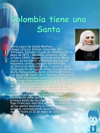Colombia tiene una
Santa
 María Laura de Jesús Montoya
Upegui (Jericó, Estado Soberano de
Antioquia, Estados Unidos de Colombia, 26 de
mayo de 1874 - Medellín, Colombia, 21 de
octubre 1949), mejor conocida como Madre
Laura, es una santa colombiana que fue una
misionera católica, oriunda del municipio
de Jericó en Antioquia; fue fundadora de la
Congregación de las Hermanas Misioneras de
María Inmaculada y Santa Catalina de Siena y
fue declarada beata de la Iglesia católica en el
año 2004 habiéndose conocido un milagro
obrado por intercesión suya. En diciembre de
2012 se dio a conocer el veredicto por parte
del grupo de evaluación del proceso de su
canonización, según el cual, un segundo milagro
fue obrado por intercesión suya, con lo que se
completaron los requerimientos para su
declaración como santa, lo que la convirtió en la
primera santa de nacionalidad colombiana. El
Papa Francisco inscribió su nombre en el libro
de los santos mediante la fórmula canónica en
solemne concelebración eucarística en la Plaza
de San Pedro el 12 de mayo de 2013
 