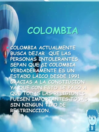 COLOMBIA
 COLOMBIA ACTUALMENTE
BUSCA DEJAR QUE LAS
PERSONAS INTOLERANTES
SEPAN QUE SI COLOMBIA
VERDADERAMENTE ES UN
ESTADO LAICO DESDE 1991
GRACIAS A LA CONSTIUCION
YA QUE CON ESTO SE PASO A
QUE TODAS LAS RELIGIONES
FUESEN IMPORTANTES TODAS
SIN NINGUN TIPO DE
RESTRINCCION.
 