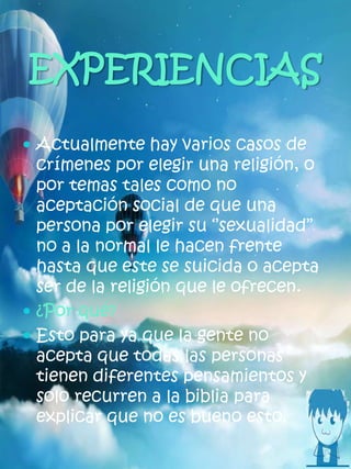 EXPERIENCIAS
 Actualmente hay varios casos de
crímenes por elegir una religión, o
por temas tales como no
aceptación social de que una
persona por elegir su ‘’sexualidad’’
no a la normal le hacen frente
hasta que este se suicida o acepta
ser de la religión que le ofrecen.
 ¿Por qué?
 Esto para ya que la gente no
acepta que todas las personas
tienen diferentes pensamientos y
solo recurren a la biblia para
explicar que no es bueno esto.
 