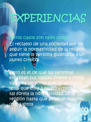 EXPERIENCIAS
 Otros casos son tales como:
 El reclamo de una sociedad por no
seguir la normatividad de la religión
que tiene la persona guiándola a un
punto critico.
 Otro es el de que las personas
expresan sus ideales frente a otros
tipos de personas que no actúan
igual que ellos y no confrontan de
tal forma la normatividad de la
religión hasta que generan muertes
o revueltos
 