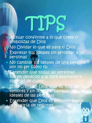 TIPS
 Actuar conforme a lo que crees o
simbolizas de Dios
 No Olvidar lo que es para ti Dios
 Expresar tus ideales sin afrontar a las
personas
 No cambiar los ideales de una persona
por no ser como tu
 Entender que todas las personas
tienen derecho a la libre expresión y
libertad de culto
 Si no crees en Dios vivir tu vida sin
temores y sin intentar cambiar los
ideales de las personas
 Entender que Dios es en quien creen
la mayoría de regiones
 