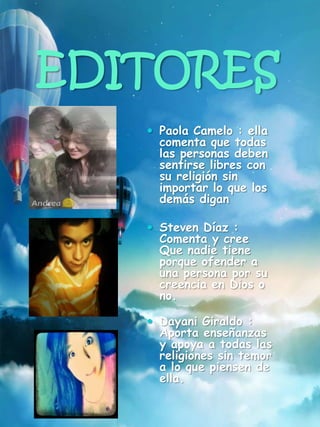 EDITORES
 Paola Camelo : ella
comenta que todas
las personas deben
sentirse libres con
su religión sin
importar lo que los
demás digan
 Steven Díaz :
Comenta y cree
Que nadie tiene
porque ofender a
una persona por su
creencia en Dios o
no.
 Dayani Giraldo :
Aporta enseñanzas
y apoya a todas las
religiones sin temor
a lo que piensen de
ella.
 