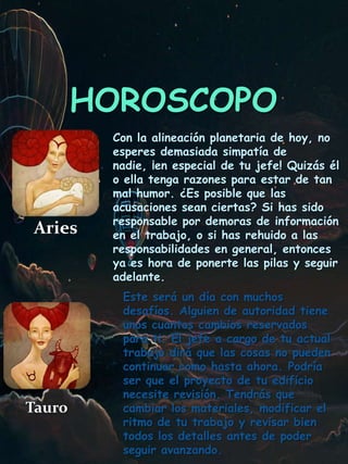HOROSCOPO
Aries
Con la alineación planetaria de hoy, no
esperes demasiada simpatía de
nadie, ¡en especial de tu jefe! Quizás él
o ella tenga razones para estar de tan
mal humor. ¿Es posible que las
acusaciones sean ciertas? Si has sido
responsable por demoras de información
en el trabajo, o si has rehuido a las
responsabilidades en general, entonces
ya es hora de ponerte las pilas y seguir
adelante.
Tauro
Este será un día con muchos
desafíos. Alguien de autoridad tiene
unos cuantos cambios reservados
para ti. El jefe a cargo de tu actual
trabajo dirá que las cosas no pueden
continuar como hasta ahora. Podría
ser que el proyecto de tu edificio
necesite revisión. Tendrás que
cambiar los materiales, modificar el
ritmo de tu trabajo y revisar bien
todos los detalles antes de poder
seguir avanzando.
 