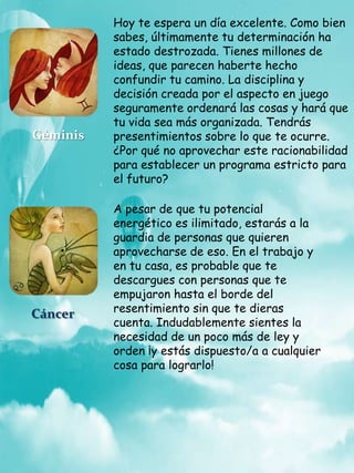 Hoy te espera un día excelente. Como bien
sabes, últimamente tu determinación ha
estado destrozada. Tienes millones de
ideas, que parecen haberte hecho
confundir tu camino. La disciplina y
decisión creada por el aspecto en juego
seguramente ordenará las cosas y hará que
tu vida sea más organizada. Tendrás
presentimientos sobre lo que te ocurre.
¿Por qué no aprovechar este racionabilidad
para establecer un programa estricto para
el futuro?
Géminis
Cáncer
A pesar de que tu potencial
energético es ilimitado, estarás a la
guardia de personas que quieren
aprovecharse de eso. En el trabajo y
en tu casa, es probable que te
descargues con personas que te
empujaron hasta el borde del
resentimiento sin que te dieras
cuenta. Indudablemente sientes la
necesidad de un poco más de ley y
orden ¡y estás dispuesto/a a cualquier
cosa para lograrlo!
 