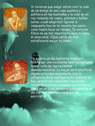 Leo
Si tuvieras que elegir entre vivir la vida
de un monje en una casa austera y
solitaria en las montañas y la vida de un
rey rodeado de casas, piscinas y bellos
autos, ¿cuál elegirías? Quizás la
respuesta hoy no te resulte tan obvia
como hasta hace un tiempo. Tu entorno
físico no es tan importante para ti como
el emocional. ¿Qué estilo de vida
satisfacerla mejor tu alma?
Virgo
Te espera un día bastante tranquilo.
Podría ser una excelente oportunidad para
tomar nota de tus recientes
descubrimientos. Lo mejor será planificar
alguna actividad sedentaria. Con la
influencia de la configuración celestial de
hoy, preferirás consolidar tus éxitos
recientes a iniciar cualquier acción nueva.
¡Este es un buen momento para ponerte al
día con tus cuentas y ordenar tu
escritorio!
 