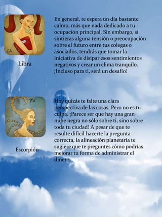 Libra
En general, te espera un día bastante
calmo, más que nada dedicado a tu
ocupación principal. Sin embargo, si
sintieras alguna tensión o preocupación
sobre el futuro entre tus colegas o
asociados, tendrás que tomar la
iniciativa de disipar esos sentimientos
negativos y crear un clima tranquilo.
¡Incluso para ti, será un desafío!
Escorpión
Hoy quizás te falte una clara
perspectiva de las cosas. Pero no es tu
culpa. ¡Parece ser que hay una gran
nube negra no sólo sobre ti, sino sobre
toda tu ciudad! A pesar de que te
resulte difícil hacerte la pregunta
correcta, la alineación planetaria te
sugiere que te preguntes cómo podrías
mejorar tu forma de administrar el
dinero.
 