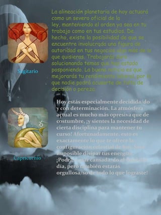 Sagitario
La alineación planetaria de hoy actuará
como un severo oficial de la
ley, manteniendo el orden ya sea en tu
trabajo como en tus estudios. De
hecho, existe la posibilidad de que se
encuentre involucrada una figura de
autoridad en tus negocios algo más de lo
que quisieras. Trabajarás duro
solucionando temas que has estado
posponiendo. La buena noticia es que
mejorarás tu rendimiento laboral, por lo
que nadie podrá acusarte de falta de
decisión o pereza.
Capricornio
Hoy estás especialmente decidida/do
y con determinación. La atmósfera
actual es mucho más opresiva que de
costumbre, ¡y sientes la necesidad de
cierta disciplina para mantener tu
curso! Afortunadamente, esto es
exactamente lo que te ofrece la
configuración celestial de hoy. Será
imposible disipar tus energías.
¡Podrás estar cansada/do al final del
día, pero también estarás
orgullosa/so de todo lo que lograste!
 