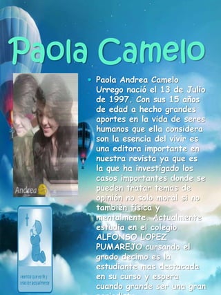 Paola Camelo
 Paola Andrea Camelo
Urrego nació el 13 de Julio
de 1997. Con sus 15 años
de edad a hecho grandes
aportes en la vida de seres
humanos que ella considera
son la esencia del vivir es
una editora importante en
nuestra revista ya que es
la que ha investigado los
casos importantes donde se
pueden tratar temas de
opinión no solo moral si no
también física y
mentalmente. Actualmente
estudia en el colegio
ALFONSO LOPEZ
PUMAREJO cursando el
grado decimo es la
estudiante mas destacada
en su curso y espera
cuando grande ser una gran
 