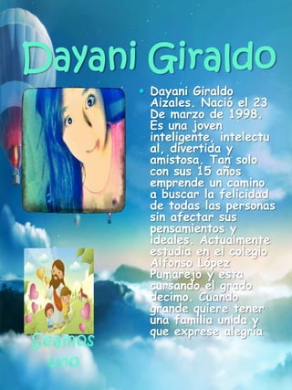 Dayani Giraldo
 Dayani Giraldo
Aizales. Nació el 23
De marzo de 1998.
Es una joven
inteligente, intelectu
al, divertida y
amistosa. Tan solo
con sus 15 años
emprende un camino
a buscar la felicidad
de todas las personas
sin afectar sus
pensamientos y
ideales. Actualmente
estudia en el colegio
Alfonso López
Pumarejo y esta
cursando el grado
decimo. Cuando
grande quiere tener
una familia unida y
que exprese alegría
 