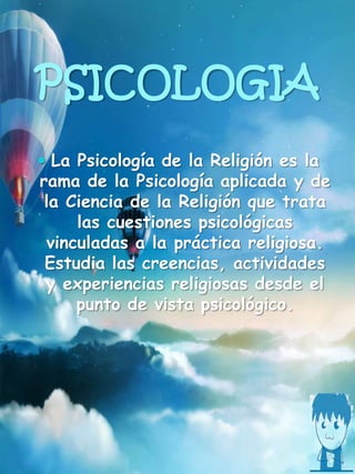PSICOLOGIA
 La Psicología de la Religión es la
rama de la Psicología aplicada y de
la Ciencia de la Religión que trata
las cuestiones psicológicas
vinculadas a la práctica religiosa.
Estudia las creencias, actividades
y experiencias religiosas desde el
punto de vista psicológico.
 