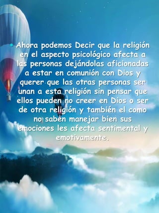  Ahora podemos Decir que la religión
en el aspecto psicológico afecta a
las personas dejándolas aficionadas
a estar en comunión con Dios y
querer que las otras personas ser
unan a esta religión sin pensar que
ellos pueden no creer en Dios o ser
de otra religión y también el como
no saben manejar bien sus
emociones les afecta sentimental y
emotivamente.
 