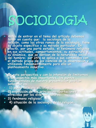 SOCIOLOGIA
 Antes de entrar en el tema del articulo debemos
tener en cuenta que: la sociología de la
religión, como las otras ramas de la sociología, tiene
su objeto específico y su método particular. En
efecto, por una parte estudia, el fenómeno religioso
en sus actitudes, comportamientos, su estructura y
su dinámica, que se derivan de la naturaleza social
del hombre; por otra se aplica a sus contenidos con
el método propio de las ciencias de la observación y
utilizando fundamentalmente para ello un
planteamiento inductivo.
 En esta perspectiva y con la intensión de limitarnos
a los aspectos más importantes, los puntos
fundamentales de nuestra presentación podrían
señalarse así:
 1) punto de vista sociológico;
 2) exposición de las principales aportaciones
ofrecidas por los diversos autores;
 3) fenómeno religioso;
 4) situación de la sociología de la religión.
 .
 