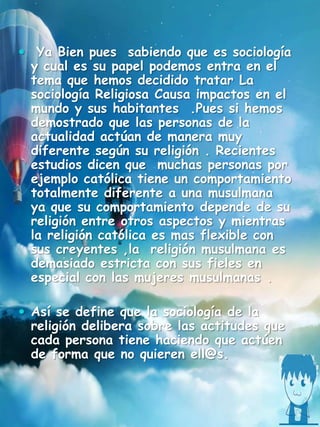  Ya Bien pues sabiendo que es sociología
y cual es su papel podemos entra en el
tema que hemos decidido tratar La
sociología Religiosa Causa impactos en el
mundo y sus habitantes .Pues si hemos
demostrado que las personas de la
actualidad actúan de manera muy
diferente según su religión . Recientes
estudios dicen que muchas personas por
ejemplo católica tiene un comportamiento
totalmente diferente a una musulmana
ya que su comportamiento depende de su
religión entre otros aspectos y mientras
la religión católica es mas flexible con
sus creyentes ,la religión musulmana es
demasiado estricta con sus fieles en
especial con las mujeres musulmanas .
 Así se define que la sociología de la
religión delibera sobre las actitudes que
cada persona tiene haciendo que actúen
de forma que no quieren ell@s.
 