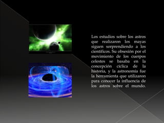 Los estudios sobre los astros que realizaron los mayas siguen sorprendiendo a los científicos. Su obsesión por el movimiento de los cuerpos celestes se basaba en la concepción cíclica de la historia, y la astronomía fue la herramienta que utilizaron para conocer la influencia de los astros sobre el mundo.