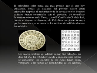 El calendario solar maya era más preciso que el que hoy utilizamos. Todas las ciudades del periodo clásico están orientadas respecto al movimiento de la bóveda celeste. Muchos edificios fueron construidos con el propósito de escenificar fenómenos celestes en la Tierra, como El Castillo de Chichén Itzá, donde se observa el descenso de Kukulkán, serpiente formada por las sombras que se crean en los vértices del edificio durante los solsticios..Las cuatro escaleras del edificio suman 365 peldaños, los días del año. En el Códice Dresde y en numerosas estelas se encuentran los cálculos de los ciclos lunar, solar, venusiano y las tablas de periodicidad de los eclipses.