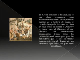 En Grecia comenzó a desarrollarse lo que ahora conocemos como astronomía occidental. En los primeros tiempos de la historia de Grecia se consideraba que la tierra era un disco en cuyo centro se hallaba el Olimpo y en torno suyo el Okeanos, el mar universal. Las observaciones astronómicas tenían como fin primordial servir como guía para los agricultores por lo que se trabajó intensamente en el diseño de un calendario que fuera útil para estas actividades.