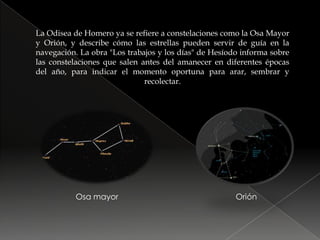 La Odisea de Homero ya se refiere a constelaciones como la Osa Mayor y Orión, y describe cómo las estrellas pueden servir de guía en la navegación. La obra "Los trabajos y los días" de Hesíodo informa sobre las constelaciones que salen antes del amanecer en diferentes épocas del año, para indicar el momento oportuna para arar, sembrar y recolectar.Osa mayorOrión
