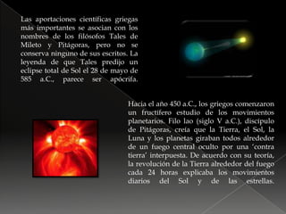 Las aportaciones científicas griegas más importantes se asocian con los nombres de los filósofos Tales de Mileto y Pitágoras, pero no se conserva ninguno de sus escritos. La leyenda de que Tales predijo un eclipse total de Sol el 28 de mayo de 585 a.C., parece ser apócrifa.Hacia el año 450 a.C., los griegos comenzaron un fructífero estudio de los movimientos planetarios. Filo lao (siglo V a.C.), discípulo de Pitágoras, creía que la Tierra, el Sol, la Luna y los planetas giraban todos alrededor de un fuego central oculto por una ‘contra tierra’ interpuesta. De acuerdo con su teoría, la revolución de la Tierra alrededor del fuego cada 24 horas explicaba los movimientos diarios del Sol y de las estrellas.
